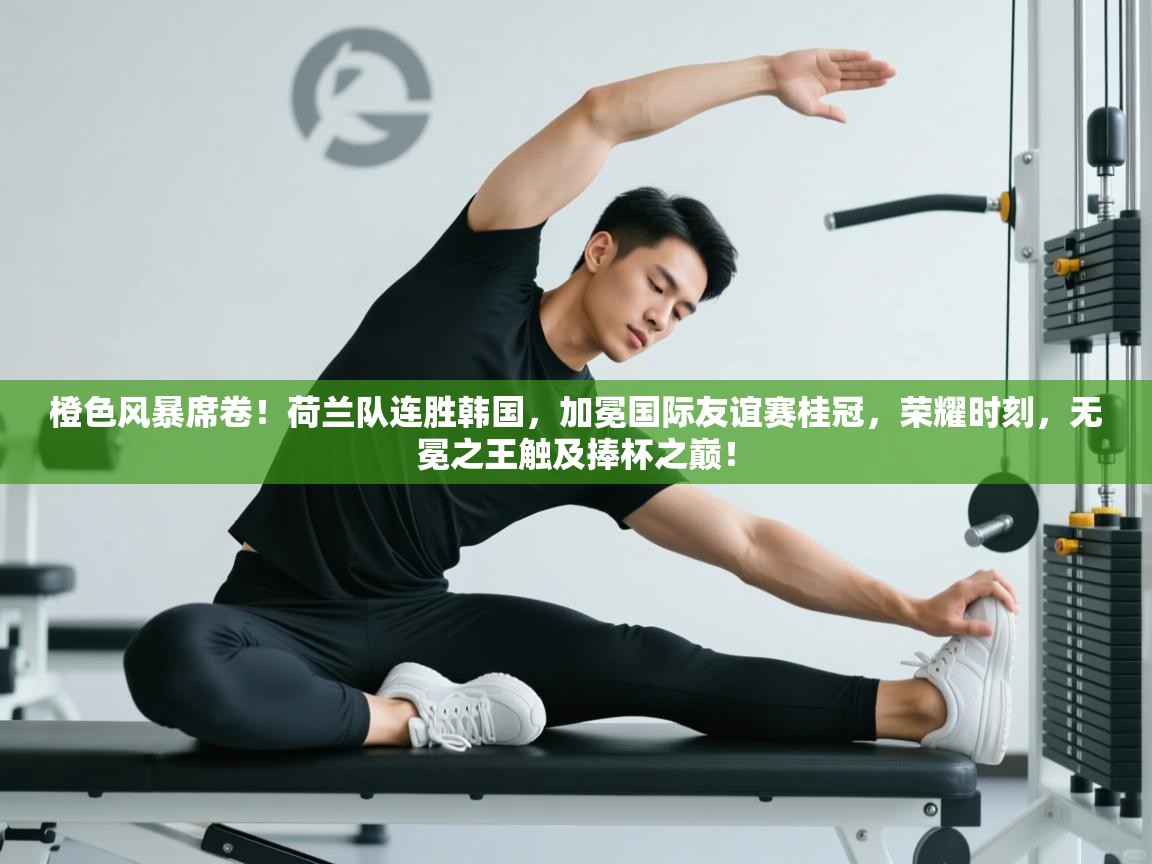 橙色风暴席卷!荷兰队连胜韩国,加冕国际友谊赛桂冠,荣耀时刻,无冕之王触及捧杯之巅! 第2张